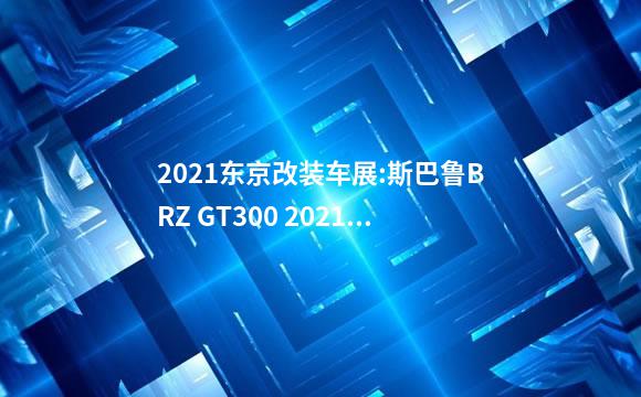 2021东京改装车展:斯巴鲁BRZ GT300 2021原型车亮相